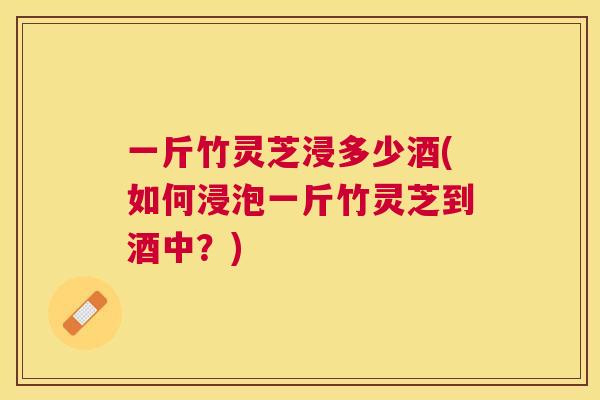 一斤竹灵芝浸多少酒(如何浸泡一斤竹灵芝到酒中？)
