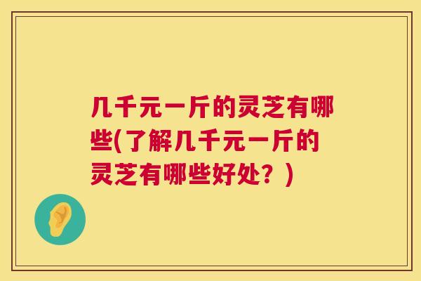 几千元一斤的灵芝有哪些(了解几千元一斤的灵芝有哪些好处？)