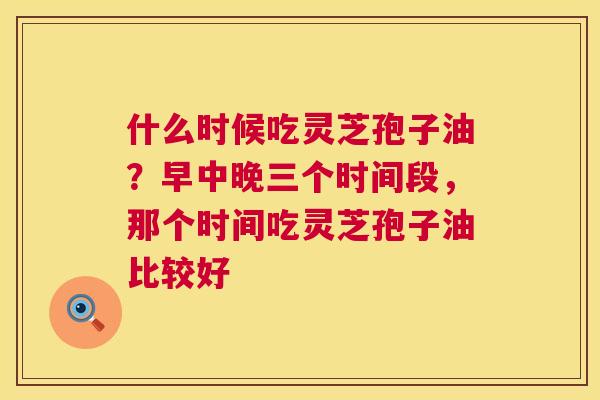 什么时候吃灵芝孢子油？早中晚三个时间段，那个时间吃灵芝孢子油比较好