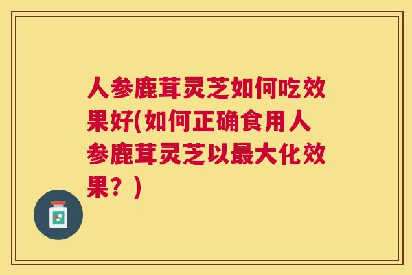 人参鹿茸灵芝如何吃效果好(如何正确食用人参鹿茸灵芝以大化效果？)