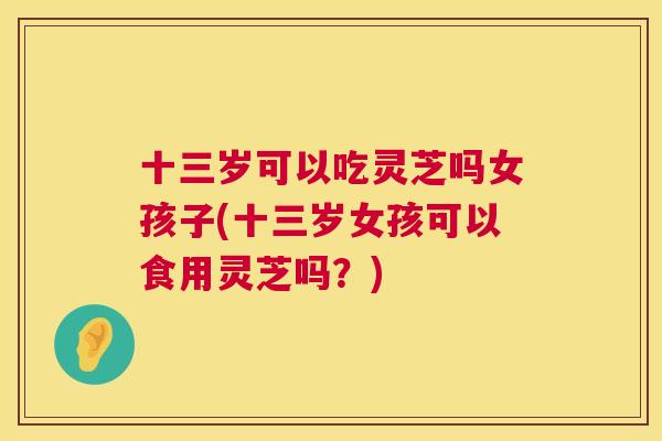 十三岁可以吃灵芝吗女孩子(十三岁女孩可以食用灵芝吗？)