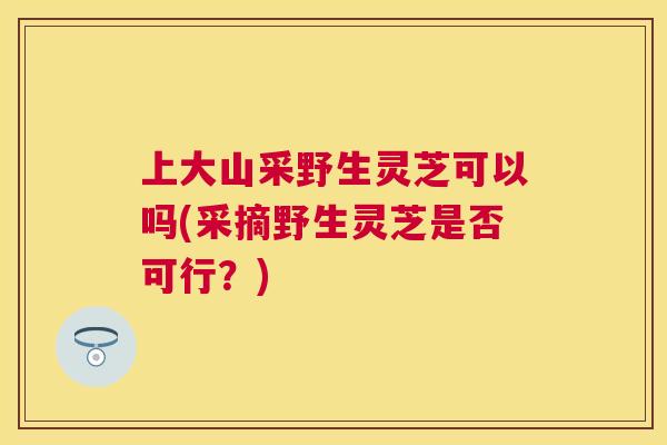 上大山采野生灵芝可以吗(采摘野生灵芝是否可行？)