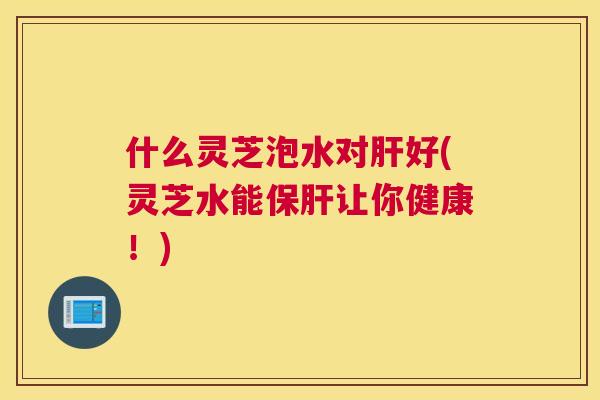 什么灵芝泡水对好(灵芝水能让你健康！)