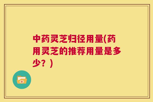 灵芝归径用量(药用灵芝的推荐用量是多少？)