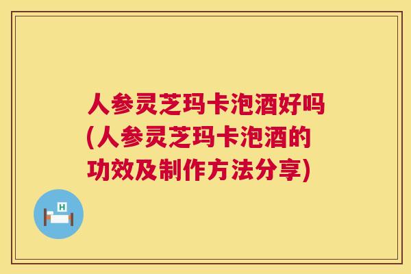 人参灵芝玛卡泡酒好吗(人参灵芝玛卡泡酒的功效及制作方法分享)