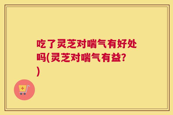 吃了灵芝对喘气有好处吗(灵芝对喘气有益？)