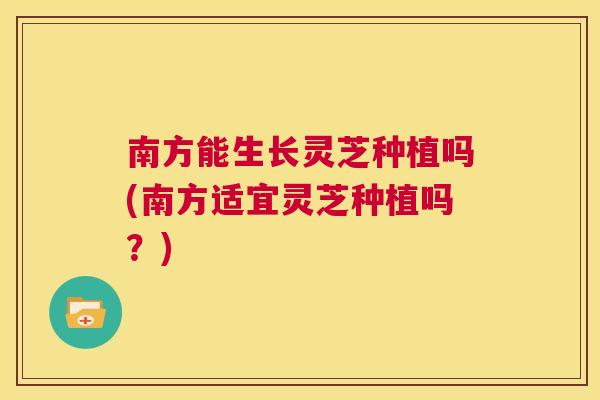 南方能生长灵芝种植吗(南方适宜灵芝种植吗？)