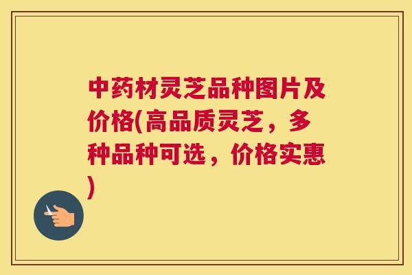 材灵芝品种图片及价格(高品质灵芝，多种品种可选，价格实惠)