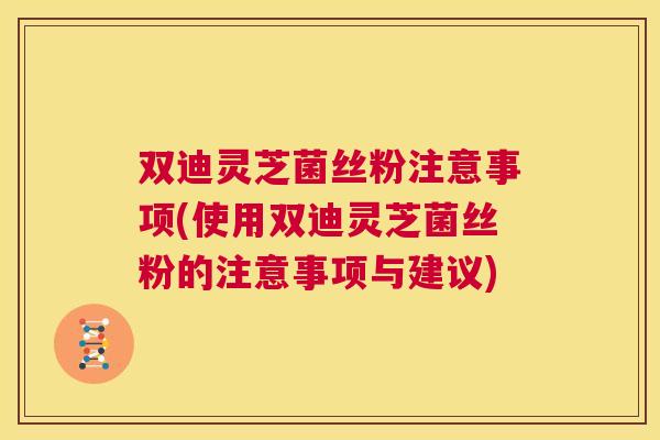 双迪灵芝菌丝粉注意事项(使用双迪灵芝菌丝粉的注意事项与建议)