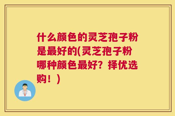 什么颜色的灵芝孢子粉是好的(灵芝孢子粉哪种颜色好？择优选购！)
