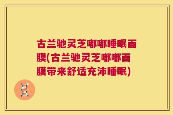古兰驰灵芝嘟嘟面膜(古兰驰灵芝嘟嘟面膜带来舒适充沛)