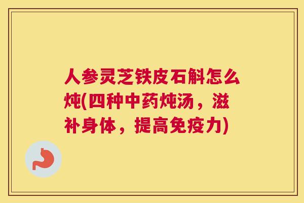 人参灵芝铁皮石斛怎么炖(四种炖汤，滋补身体，提高免疫力)