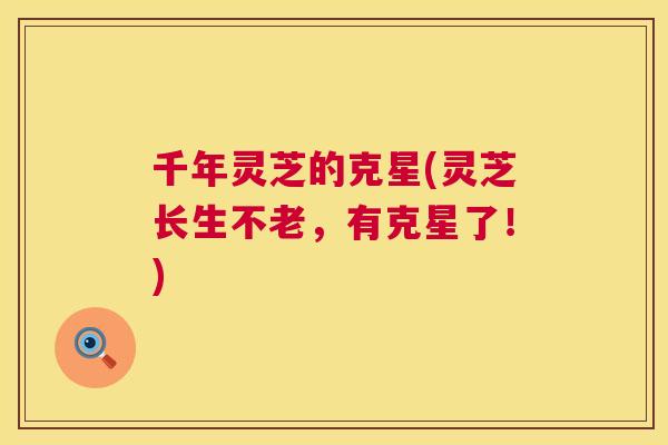 千年灵芝的克星(灵芝长生不老，有克星了！)