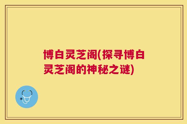 博白灵芝阁(探寻博白灵芝阁的神秘之谜)