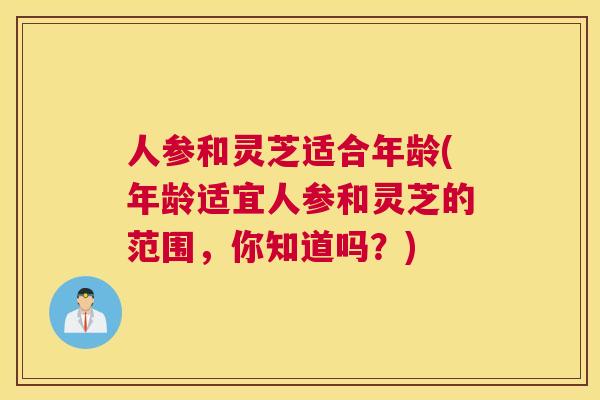人参和灵芝适合年龄(年龄适宜人参和灵芝的范围，你知道吗？)