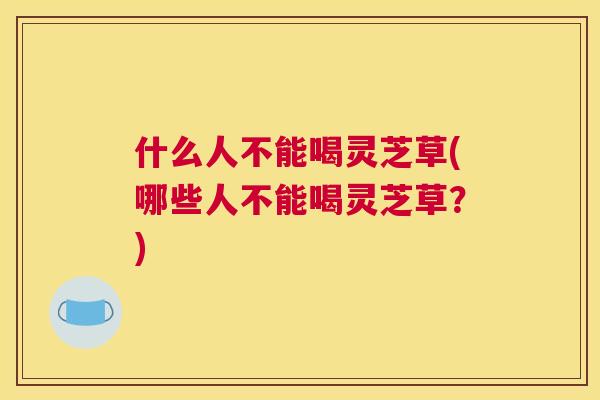 什么人不能喝灵芝草(哪些人不能喝灵芝草？)