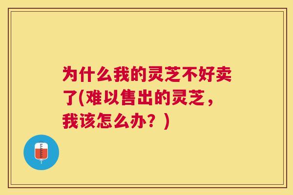 为什么我的灵芝不好卖了(难以售出的灵芝，我该怎么办？)