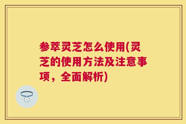 参萃灵芝怎么使用(灵芝的使用方法及注意事项，全面解析)
