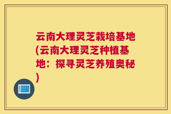 云南大理灵芝栽培基地(云南大理灵芝种植基地：探寻灵芝养殖奥秘)