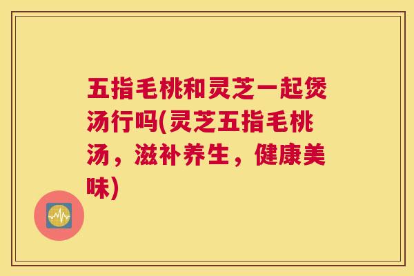 五指毛桃和灵芝一起煲汤行吗(灵芝五指毛桃汤，滋补养生，健康美味)