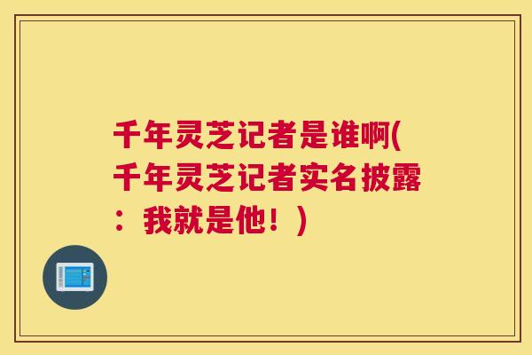 千年灵芝记者是谁啊(千年灵芝记者实名披露：我就是他！)