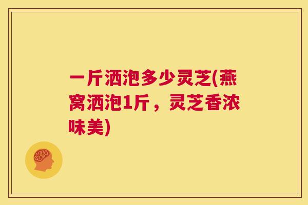 一斤洒泡多少灵芝(燕窝洒泡1斤，灵芝香浓味美)