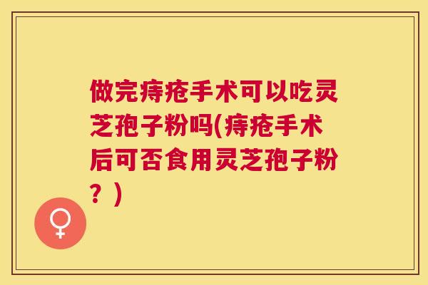 做完痔疮手术可以吃灵芝孢子粉吗(痔疮手术后可否食用灵芝孢子粉？)