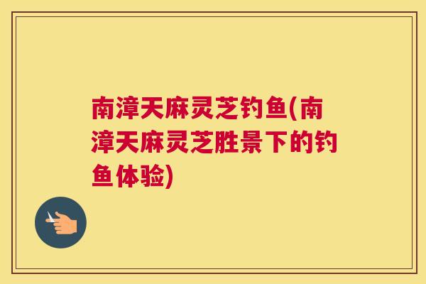 南漳天麻灵芝钓鱼(南漳天麻灵芝胜景下的钓鱼体验)