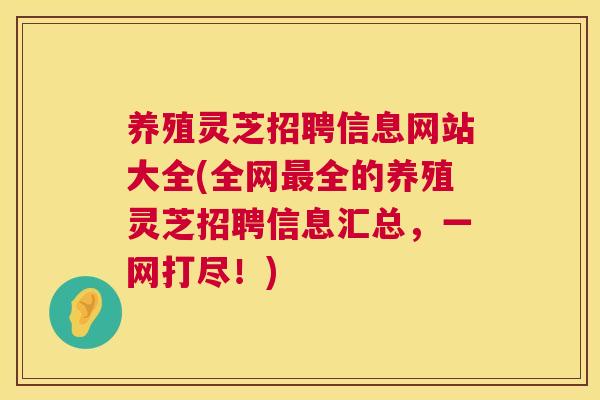 养殖灵芝招聘信息网站大全(全网全的养殖灵芝招聘信息汇总，一网打尽！)