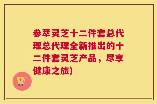 参萃灵芝十二件套总代理总代理全新推出的十二件套灵芝产品，尽享健康之旅)