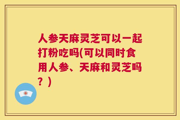 人参天麻灵芝可以一起打粉吃吗(可以同时食用人参、天麻和灵芝吗？)