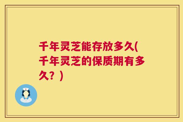 千年灵芝能存放多久(千年灵芝的保质期有多久？)