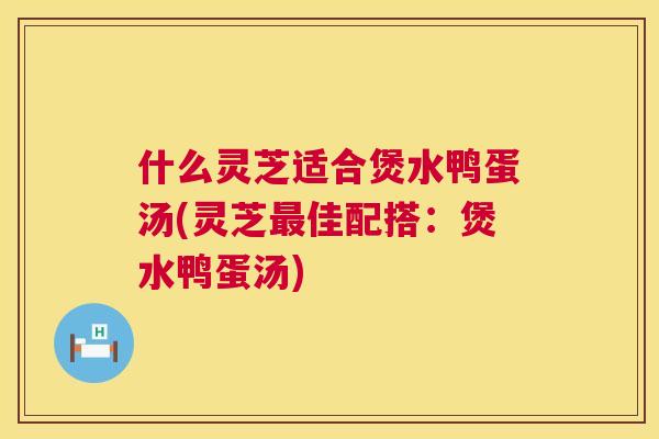 什么灵芝适合煲水鸭蛋汤(灵芝佳配搭：煲水鸭蛋汤)