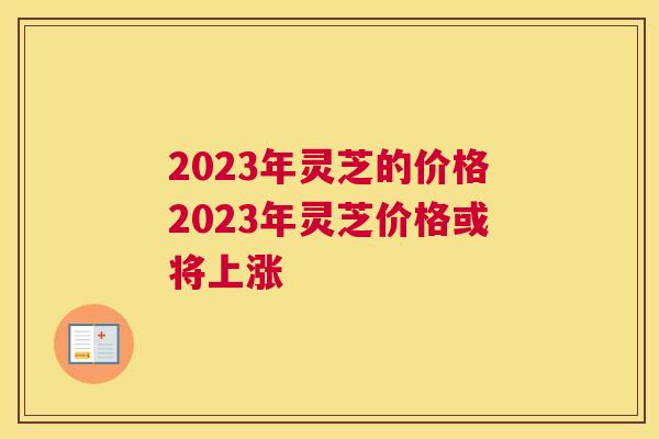 2023年灵芝的价格2023年灵芝价格或将上涨
