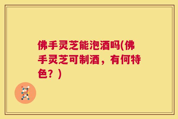 佛手灵芝能泡酒吗(佛手灵芝可制酒，有何特色？)