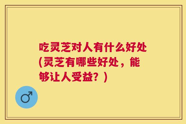 吃灵芝对人有什么好处(灵芝有哪些好处，能够让人受益？)