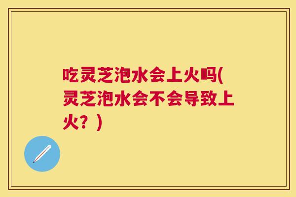 吃灵芝泡水会上火吗(灵芝泡水会不会导致上火？)