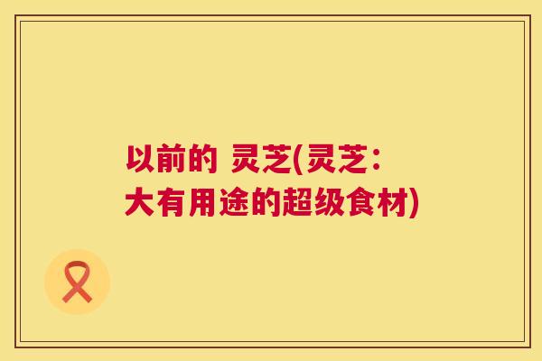 以前的 灵芝(灵芝：大有用途的超级食材)