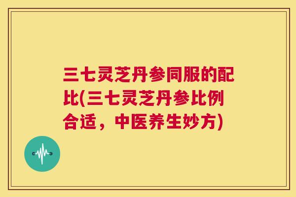 三七灵芝丹参同服的配比(三七灵芝丹参比例合适，中医养生妙方)