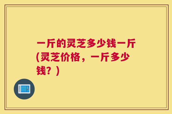 一斤的灵芝多少钱一斤(灵芝价格，一斤多少钱？)