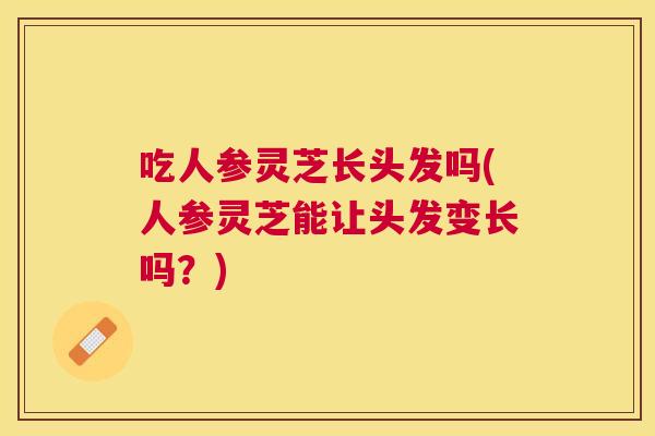 吃人参灵芝长头发吗(人参灵芝能让头发变长吗？)