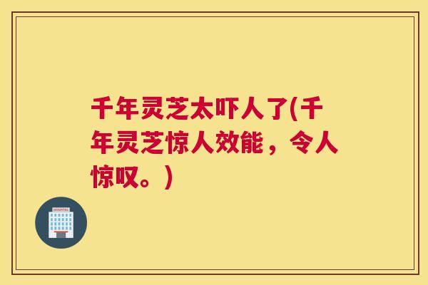 千年灵芝太吓人了(千年灵芝惊人效能，令人惊叹。)