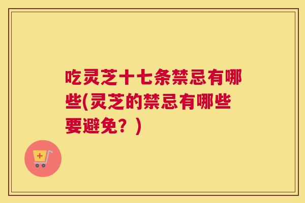 吃灵芝十七条禁忌有哪些(灵芝的禁忌有哪些要避免？)