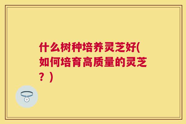 什么树种培养灵芝好(如何培育高质量的灵芝？)