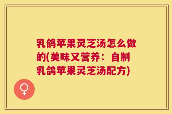 乳鸽苹果灵芝汤怎么做的(美味又营养：自制乳鸽苹果灵芝汤配方)