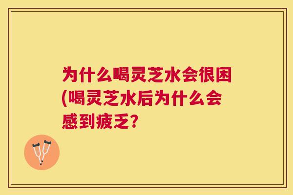 为什么喝灵芝水会很困(喝灵芝水后为什么会感到疲乏？