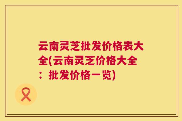云南灵芝批发价格表大全(云南灵芝价格大全：批发价格一览)