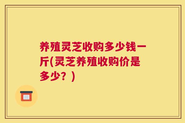 养殖灵芝收购多少钱一斤(灵芝养殖收购价是多少？)