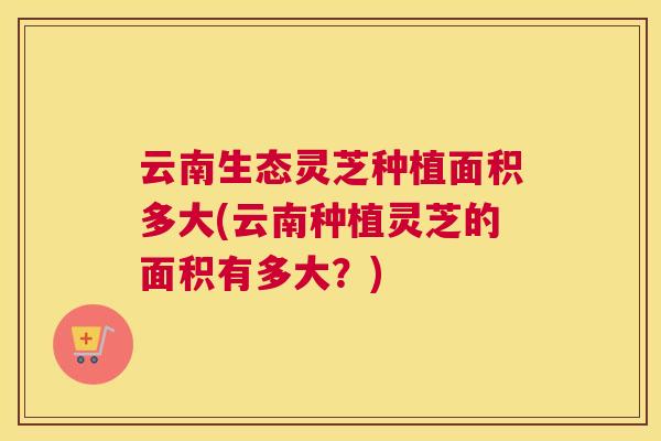 云南生态灵芝种植面积多大(云南种植灵芝的面积有多大？)