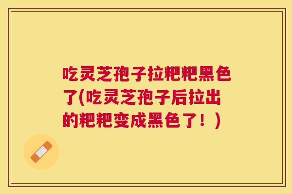 吃灵芝孢子拉粑粑黑色了(吃灵芝孢子后拉出的粑粑变成黑色了！)